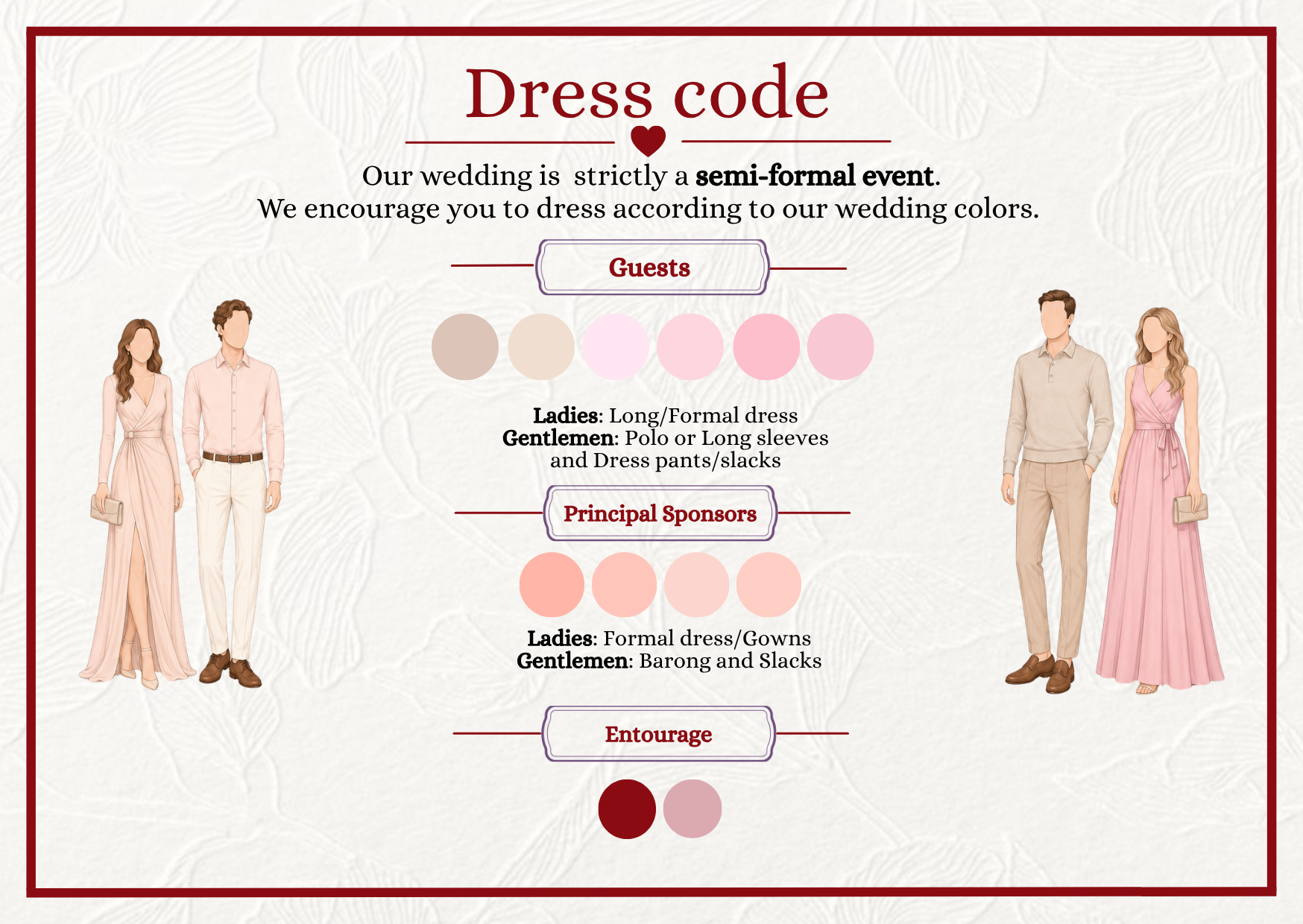 Dress code — our wedding is strictly a semi-formal event, and we encourage guests to dress in our wedding colors. Gentlemen: long sleeves or polo with slacks or dress pants. Ladies: a long or formal dress. Please wear our color palette of soft neutrals and blush-to-rose pinks; please avoid dark brown, wine, and red.